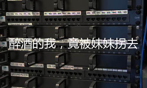 醉酒的我，竟被妹妹拐去领证！